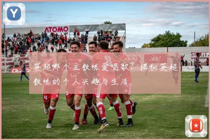 英超哪个主教练爱唱歌？揭秘英超教练的个人兴趣与生活